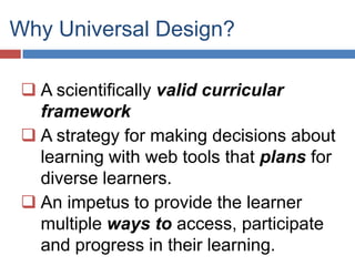 Why Universal Design?

  A scientifically valid curricular
   framework
  A strategy for making decisions about
   learning with web tools that plans for
   diverse learners.
  An impetus to provide the learner
   multiple ways to access, participate
   and progress in their learning.
 