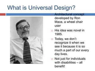 What is Universal Design?
                   Architectural concept
                    developed by Ron
                    Mace, a wheel chair
                    user
                   His idea was novel in
                    1985.
                   Today, we don’t
                    recognize it when we
                    see it because it is so
                    much a part of our every
                    day lives.
                   Not just for individuals
                    with disabilities – all
                    benefit!
 