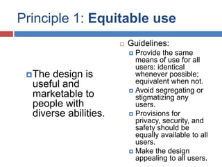 Principle 1: Equitable use
                          Guidelines:
                            Provide the same
                             means of use for all
                             users: identical
  Thedesign is              whenever possible;
  useful and                 equivalent when not.
                            Avoid segregating or
  marketable to              stigmatizing any
  people with                users.
  diverse abilities.        Provisions for
                             privacy, security, and
                             safety should be
                             equally available to all
                             users.
                            Make the design
                             appealing to all users.
 