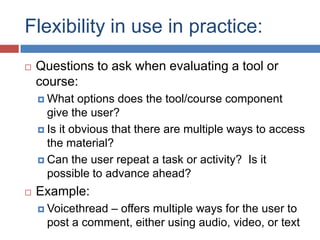 Flexibility in use in practice:
   Questions to ask when evaluating a tool or
    course:
     What   options does the tool/course component
      give the user?
     Is it obvious that there are multiple ways to access
      the material?
     Can the user repeat a task or activity? Is it
      possible to advance ahead?
   Example:
                – offers multiple ways for the user to
     Voicethread
     post a comment, either using audio, video, or text
 