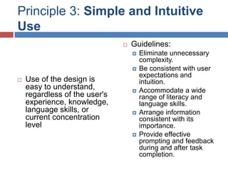 Principle 3: Simple and Intuitive
Use
                                  Guidelines:
                                      Eliminate unnecessary
                                       complexity.
                                      Be consistent with user
                                       expectations and
   Use of the design is               intuition.
    easy to understand,               Accommodate a wide
    regardless of the user's           range of literacy and
    experience, knowledge,             language skills.
    language skills, or               Arrange information
    current concentration              consistent with its
    level                              importance.
                                      Provide effective
                                       prompting and feedback
                                       during and after task
                                       completion.
 