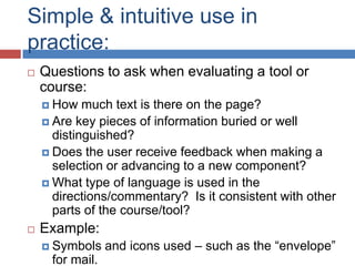 Simple & intuitive use in
practice:
   Questions to ask when evaluating a tool or
    course:
     How   much text is there on the page?
     Are key pieces of information buried or well
      distinguished?
     Does the user receive feedback when making a
      selection or advancing to a new component?
     What type of language is used in the
      directions/commentary? Is it consistent with other
      parts of the course/tool?
   Example:
     Symbols    and icons used – such as the “envelope”
     for mail.
 