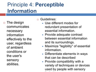 Principle 4: Perceptible
    Information
                            Guidelines:
   The design                 Use different modes for
    communicates                redundant presentation of
    necessary                   essential information.
    information                Provide adequate contrast

    effectively to the          between essential information
    user, regardless            and its surroundings.
                               Maximize "legibility" of essential
    of ambient
                                information.
    conditions or
                               Differentiate elements in ways
    the user's
                                that can be described
    sensory                    Provide compatibility with a
    abilities.                  variety of techniques or devices
                                used by people with sensory
 