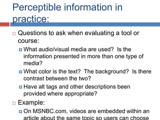 Perceptible information in
practice:
   Questions to ask when evaluating a tool or
    course:
     What  audio/visual media are used? Is the
      information presented in more than one type of
      media?
     What color is the text? The background? Is there
      contrast between the two?
     Have alt tags and other descriptions been
      provided where appropriate?
   Example:
     On MSNBC.com, videos are embedded within an
     article about the same topic so users can choose
 