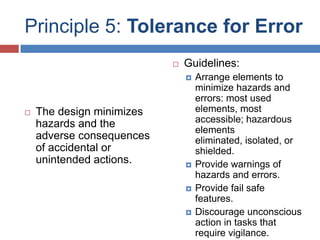 Principle 5: Tolerance for Error
                              Guidelines:
                                  Arrange elements to
                                   minimize hazards and
                                   errors: most used
   The design minimizes           elements, most
    hazards and the                accessible; hazardous
                                   elements
    adverse consequences           eliminated, isolated, or
    of accidental or               shielded.
    unintended actions.           Provide warnings of
                                   hazards and errors.
                                  Provide fail safe
                                   features.
                                  Discourage unconscious
                                   action in tasks that
                                   require vigilance.
 