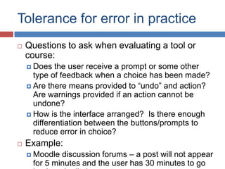 Tolerance for error in practice
   Questions to ask when evaluating a tool or
    course:
     Does   the user receive a prompt or some other
      type of feedback when a choice has been made?
     Are there means provided to “undo” and action?
      Are warnings provided if an action cannot be
      undone?
     How is the interface arranged? Is there enough
      differentiation between the buttons/prompts to
      reduce error in choice?
   Example:
     Moodle discussion forums – a post will not appear
     for 5 minutes and the user has 30 minutes to go
 