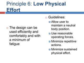 Principle 6: Low Physical
Effort
                              Guidelines:
                                Allow user to
                                 maintain a neutral
   The design can be            body position.
    used efficiently and        Use reasonable
    comfortably and with         operating forces.
    a minimum of                Minimize repetitive
    fatigue                      actions.
                                Minimize sustained
                                 physical effort.
 