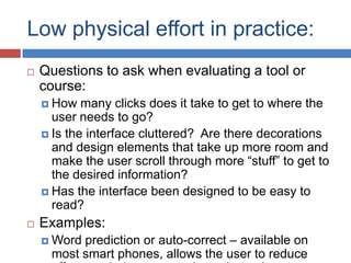 Low physical effort in practice:
   Questions to ask when evaluating a tool or
    course:
     How   many clicks does it take to get to where the
      user needs to go?
     Is the interface cluttered? Are there decorations
      and design elements that take up more room and
      make the user scroll through more “stuff” to get to
      the desired information?
     Has the interface been designed to be easy to
      read?
   Examples:
     Wordprediction or auto-correct – available on
     most smart phones, allows the user to reduce
 
