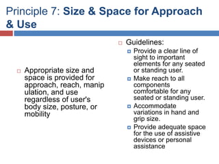 Principle 7: Size & Space for Approach
& Use
                                  Guidelines:
                                      Provide a clear line of
                                       sight to important
                                       elements for any seated
     Appropriate size and             or standing user.
      space is provided for           Make reach to all
      approach, reach, manip           components
      ulation, and use                 comfortable for any
      regardless of user's             seated or standing user.
      body size, posture, or          Accommodate
      mobility                         variations in hand and
                                       grip size.
                                      Provide adequate space
                                       for the use of assistive
                                       devices or personal
                                       assistance
 
