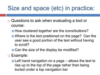 Size and space (etc) in practice:
   Questions to ask when evaluating a tool or
    course:
     How  clustered together are the icons/buttons?
     Where is the text positioned on the page? Can the
      user see a good portion of the text without having
      to scroll?
     Can the size of the display be modified?

   Example:
     Lefthand navigation on a page – allows the text to
     rise up to the top of the page rather than being
     buried under a top navigation bar
 