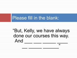 Please fill in the blank:

“But, Kelly, we have always
done our courses this way.
 And ___ ___ _____ ____
     __ _____ ______”
 