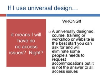 If I use universal design…

                            WRONG!!

                      A universally designed,
 it means I will       course, training or
     have no           workshop or website is
                       the best start you can
    no access          ask for and will
issues? Right?         eliminate some
                       people’s needs to
                       request
                       accommodations but it
                       is not the answer to all
                       access issues
 