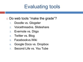 Evaluating tools

   Do web tools “make the grade”?
    1.   Doodle vs. Glogster
    2.   Voicethreadvs. Slideshare
    3.   Evernote vs. Diigo
    4.   Twitter vs. Blog
    5.   Facebookvs.Wiki
    6.   Google Docs vs. Dropbox
    7.   Second Life vs. You Tube
 