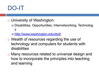 DO-IT
   University of Washington:
     Disabilities, Opportunities, Internetworking, Technolog
      y
     http://www.washington.edu/doit/

   Wealth of resources regarding the use of
    technology and computers for students with
    disabilities
   Many resources related to universal design and
    how to incorporate the principles into teaching
    and learning
 