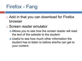 Firefox - Fang
 Add in that you can download for Firefox
  browser
 Screen reader emulator

     Allows  you to see how the screen reader will read
      the text of the website to the student
     Useful to see how much other information the
      student has to listen to before she/he can get to
      your content.
 