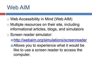 Web AIM
   Web Accessibility in Mind (Web AIM)
   Multiple resources on their site, including
    informational articles, blogs, and simulators
   Screen reader simulator:
      http://webaim.org/simulations/screenreader
      Allows you to experience what it would be
       like to use a screen reader to access the
       computer.
 
