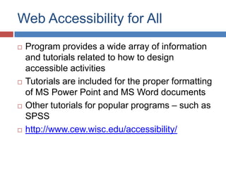 Web Accessibility for All
   Program provides a wide array of information
    and tutorials related to how to design
    accessible activities
   Tutorials are included for the proper formatting
    of MS Power Point and MS Word documents
   Other tutorials for popular programs – such as
    SPSS
   http://www.cew.wisc.edu/accessibility/
 
