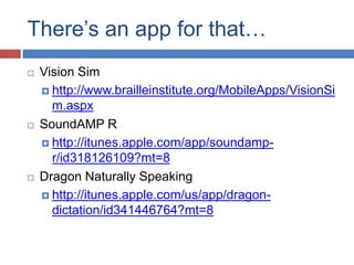There’s an app for that…
   Vision Sim
     http://www.brailleinstitute.org/MobileApps/VisionSi
      m.aspx
   SoundAMP R
     http://itunes.apple.com/app/soundamp-
      r/id318126109?mt=8
   Dragon Naturally Speaking
     http://itunes.apple.com/us/app/dragon-
      dictation/id341446764?mt=8
 