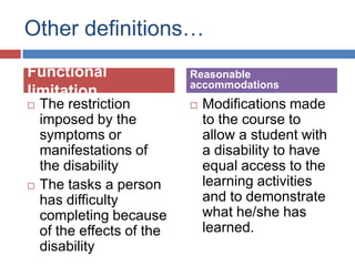 Other definitions…
Functional                  Reasonable
                            accommodations
limitation
   The restriction            Modifications made
    imposed by the              to the course to
    symptoms or                 allow a student with
    manifestations of           a disability to have
    the disability              equal access to the
   The tasks a person          learning activities
    has difficulty              and to demonstrate
    completing because          what he/she has
    of the effects of the       learned.
    disability
 
