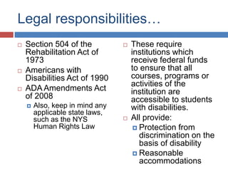 Legal responsibilities…
   Section 504 of the              These require
    Rehabilitation Act of            institutions which
    1973                             receive federal funds
   Americans with                   to ensure that all
    Disabilities Act of 1990         courses, programs or
                                     activities of the
   ADA Amendments Act               institution are
    of 2008                          accessible to students
       Also, keep in mind any       with disabilities.
        applicable state laws,
        such as the NYS             All provide:
        Human Rights Law               Protection from
                                        discrimination on the
                                        basis of disability
                                       Reasonable
                                        accommodations
 
