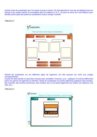 Activité orale de vocabulaire que l´on posse à toute la classe. On doit répondre le nom de cet ètablissement en
françai et les verbes cachés ou incomplets dans les options A, B, C. On peut se servir de l´outil effaceur pour
dévoiler petit à petit des pistes du vocabulaire et pour corriger l´activité.
TABLEAU 2
Activité de vocabulaire sur les différents types de logement. On doit associer les noms aux images
correspondantes.
À partir de cette activité on peut faire d´autres pour compléter l´exercice, p.ex. expliquer à l´oral les différences
parmi ces genres de logement ou étendre l´étude du vocabulaire à d´autres bâtiments publiques (des temples,
des marchés, des centres comerciaux, des musées, etc.) o à d´autres logements (un chalet, une cabanne, une
villa, etc.).
TABLEAU 3
 