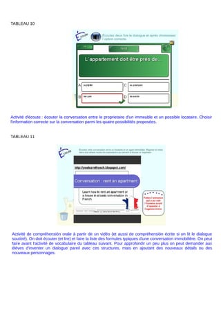 TABLEAU 10
Activité d'écoute : écouter la conversation entre le proprietaire d'un immeuble et un possible locataire. Choisir
l'information correcte sur la conversation parmi les quatre possibilités proposées.
TABLEAU 11
Activité de compréhensión orale à partir de un vidéo (et aussi de compréhensión écrite si on lit le dialogue
soutitré). On doit écouter (et lire) et faire la liste des formules typiques d'une conversation immobilière. On peut
faire avant l'activité de vocabulaire du tableau suivant. Pour approfondir un peu plus on peut demander aux
élèves d'inventer un dialogue pareil avec ces structures, mais en ajoutant des nouveaux détails ou des
nouveaux personnages.
 