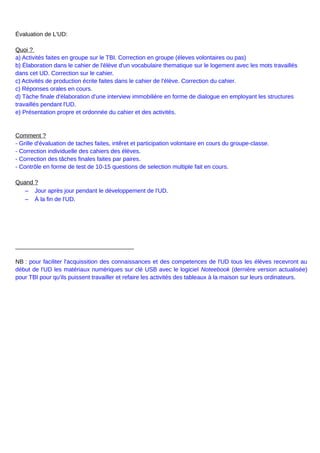 Évaluation de L'UD:
Quoi ?
a) Activités faites en groupe sur le TBI. Correction en groupe (éleves volontaires ou pas)
b) Élaboration dans le cahier de l'élève d'un vocabulaire thematique sur le logement avec les mots travaillés
dans cet UD. Correction sur le cahier.
c) Activités de production écrite faites dans le cahier de l'élève. Correction du cahier.
c) Réponses orales en cours.
d) Tàche finale d'élaboration d'une interview immobilière en forme de dialogue en employant les structures
travaillés pendant l'UD.
e) Présentation propre et ordonnée du cahier et des activités.
Comment ?
- Grille d'évaluation de taches faites, intêret et participation volontaire en cours du groupe-classe.
- Correction individuelle des cahiers des élèves.
- Correction des tâches finales faites par paires.
- Contrôle en forme de test de 10-15 questions de selection multiple fait en cours.
Quand ?
– Jour après jour pendant le développement de l'UD.
– À la fin de l'UD.
____________________________________
NB : pour faciliter l'acquissition des connaissances et des competences de l'UD tous les élèves recevront au
début de l'UD les matériaux numériques sur clé USB avec le logiciel Noteebook (dernière version actualisée)
pour TBI pour qu'ils puissent travailler et refaire les activités des tableaux à la maison sur leurs ordinateurs.
 