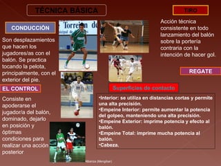 Miguel A. Chicote.  I.E.S. Albariza (Mengíbar) TÉCNICA BÁSICA CONDUCCIÓN Son desplazamientos que hacen los jugadores/as con el balón. Se practica tocando la pelota, principalmente, con el exterior del pie.  TIRO Acción técnica consistente en todo lanzamiento del balón sobre la portería contraria con la intención de hacer gol. Interior: se utiliza en distancias cortas y permite una alta precisión. Empeine Interior: permite aumentar la potencia del golpeo, manteniendo una alta precisión. Empeine Exterior: imprime potencia y efecto al balón. Empeine Total: imprime mucha potencia al balón. Cabeza. Superficies de contacto EL CONTROL Consiste en apoderarse el jugador/a del balón, dominado, dejarlo en posición y óptimas condiciones para realizar una acción posterior  REGATE 