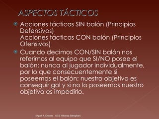 Acciones tácticas SIN balón (Principios Defensivos) Acciones tácticas CON balón (Principios Ofensivos) Cuando decimos CON/SIN balón nos referimos al equipo que SI/NO posee el balón; nunca al jugador individualmente, por lo que consecuentemente si poseemos el balón; nuestro objetivo es conseguir gol y si no lo poseemos nuestro objetivo es impedirlo. Miguel A. Chicote.  I.E.S. Albariza (Mengíbar) 