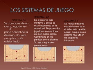 SISTEMA 3-1   Se compone de un  cierre, jugador en la  parte central de la  defensa, dos alas, y un pivot, más  adelantado.  Miguel A. Chicote.  I.E.S. Albariza (Mengíbar) SISTEMA  4-0   Es el sistema más moderno y el que se está imponiendo en la actualidad. Dispone a los jugadores en una linea de 4 en medio campo. Combinarlo en los partidos con el sistema 3-1 aporta grandes prestaciones.   SISTEMA2-2   Se realiza bastante esporádicamente en el fútbol sala de élite actual, aunque es un sistema muy útil en las etapas de iniciación 