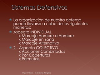 La organización de nuestra defensa puede llevarse a cabo de las siguientes maneras: Aspecto INDIVIDUAL      x Marcaje Hombre a Hombre      x Marcaje en Zona      x Marcaje Alternativo 2.- Aspecto COLECTIVO      x Acciones Combinadas      x Por Coberturas      x Permutas Miguel A. Chicote.  I.E.S. Albariza (Mengíbar) 