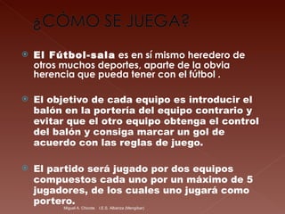 El Fútbol-sala  es en sí mismo heredero de otros muchos deportes, aparte de la obvia herencia que pueda tener con el fútbol . El objetivo de cada equipo es introducir el balón en la portería del equipo contrario y evitar que el otro equipo obtenga el control del balón y consiga marcar un gol de acuerdo con las reglas de juego. El partido será jugado por dos equipos compuestos cada uno por un máximo de 5 jugadores, de los cuales uno jugará como portero.  Miguel A. Chicote.  I.E.S. Albariza (Mengíbar) 