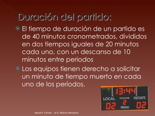 El tiempo de duración de un partido es de 40 minutos cronometrados, divididos en dos tiempos iguales de 20 minutos cada uno, con un descanso de 10 minutos entre periodos  Los equipos tienen derecho a solicitar un minuto de tiempo muerto en cada uno de los períodos.  Miguel A. Chicote.  I.E.S. Albariza (Mengíbar) 