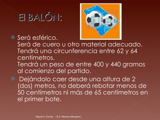Será esférico. Será de cuero u otro material adecuado.  Tendrá una circunferencia entre 62 y 64 centímetros. Tendrá un peso de entre 400 y 440 gramos al comienzo del partido. Dejándolo caer desde una altura de 2 (dos) metros, no deberá rebotar menos de 50 centímetros ni más de 65 centímetros en el primer bote.  Miguel A. Chicote.  I.E.S. Albariza (Mengíbar) 