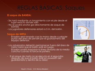 El saque de BANDA: - Se hará mediante un lanzamiento con el pie desde el lugar exacto donde salió . - No se podrá anotar gol directamente de saque de banda.  - Los jugadores defensores estará a 5 m. del balón.  Saque de META  : El balón será lanzado con la mano desde cualquier punto del área de penalti por el guardameta del equipo defensor. - Los adversarios deberán permanecer fuera del área de meta hasta que el balón esté en juego.  El balón podrá traspasar la linea divisoria de la media cancha cuando lo lance el portero.  -  Si el saque de meta no se ejecuta en 4 segundos después de que el balón esté en posesión del guardameta y dentro de su área: Miguel A. Chicote.  I.E.S. Albariza (Mengíbar) 
