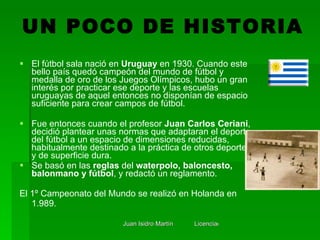 <ul><li>El fútbol sala nació en  Uruguay  en 1930. Cuando este bello país quedó campeón del mundo de fútbol y medalla de o...