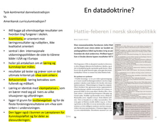 En datadoktrine?Tysk-kontinental dannelsestradisjon
Vs
Amerikansk curriculumtradisjon?
• Må bygge på vitenskapelige resultater om
hvordan ting fungerer i skolen.
• kvantitativ, er orientert mot
læringsresultater og «utbytte», ikke
kvalitativt orientert
• sentral i den internasjonale
utdanningspolitikken de siste to tiårene
både i USA og i Europa
• hviler på antakelsen om at læring og
kunnskap kan måles.
• resultater på tester og prøver som er det
ultimate kriteriet på «hva som virker»
• Behavioristisk: læring betraktes som
fullendt og målbart.
• Læring er identisk med «kompetanse», som
en bærer med seg på tvers av ulike
situasjoner og utfordringer.
• ligger til grunn for testbevegelsen og for de
fleste forskningsresultatene om «hva som
virker» i undervisningen.
• Den ligger også i bunnen av Læreplanen for
Kunnskapsløftet og for deler av
elevvurderingen.
Simon Malkenes 06.02.2020
 
