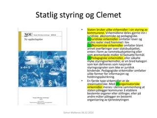 Statlig styring og Clemet
• Staten bruker ulike virkemidler i sin styring av
kommunene. Virkemidlene deles gjerne inn i
juridiske, økonomiske og pedagogiske.
(1)Juridiske virkemidler omfatter lover og
andre regler med hjemmel i lov.
(2)Økonomiske virkemidler omfatter blant
annet overføringer over statsbudsjettet,
enten i form av rammebudsjettering eller
som øremerkede midler til fastsatte formål.
(3)Pedagogiske virkemidler, eller såkalte
myke styringsvirkemidler, er en bred kategori
som kan defineres som nasjonale
styringssignaler som ikke er juridisk
bindende. Pedagogiske virkemidler omfatter
ulike former for informasjon og
holdningspåvirkning.
• En fjerde type virkemidler er de
organisatoriske. Med (4)organisatoriske
virkemidler menes i denne sammenheng at
staten pålegger kommuner å etablere
bestemte organer eller stillinger, eller på
andre måter pålegger en bestemt
organisering av tjenesteytingen
Simon Malkenes 06.02.2020
 