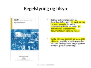Regelstyring og tilsyn
• Det har siden innføringen av
Kunnskapsløftet vært en sterk økning
i bruken av regler innenfor
grunnopplæringen, inkludert en
økning i krav til prosedyrer,
dokumentasjon og kompetanse.
• Statlig tilsyn og kontroll har også blitt
viktigere, samtidig som tilsynene har
blitt mer læringsbaserte og suppleres
med økt grad av veiledning.
Simon Malkenes 06.02.2020
 