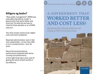 Billigere og bedre?
“New public management” (NPM) was
ostensibly intended to create “a
government that works better and
costs less.”So what do we have to
show for three decades or so of NPM
reforms?
The short answer seems to be: higher
costs and more complaints.
Reported administration costs in fact
rose substantially—no less than 40%
or so in constant prices—over 30
years.
Worse fairness/consistency
performance combined with worse
running-cost performance
at first sight looks like a clear case of
getting the worst of both worlds in
the NPM era.
Simon Malkenes 06.02.2020
 