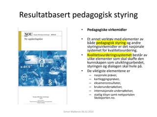 Resultatbasert pedagogisk styring
• Pedagogiske virkemidler
• Et annet verktøy med elementer av
både pedagogisk styring og andre
styringsvirkemidler er det nasjonale
systemet for kvalitetsvurdering.
• Kvalitetsvurderingssystemet består av
ulike elementer som skal skaffe den
kunnskapen som utviklingsarbeidet,
styringen og dialogen skal hvile på.
• De viktigste elementene er
– nasjonale prøver,
– kartleggingsprøver,
– eksamensresultater,
– brukerundersøkelser,
– internasjonale undersøkelser,
– statlig tilsyn samt nettportalen
Skoleporten.no.
Simon Malkenes 06.02.2020
 