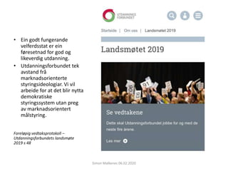 • Ein godt fungerande
velferdsstat er ein
føresetnad for god og
likeverdig utdanning.
• Utdanningsforbundet tek
avstand frå
marknadsorienterte
styringsideologiar. Vi vil
arbeide for at det blir nytta
demokratiske
styringssystem utan preg
av marknadsorientert
målstyring.
Foreløpig vedtaksprotokoll –
Utdanningsforbundets landsmøte
2019 s 48
Simon Malkenes 06.02.2020
 
