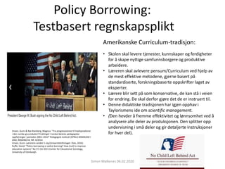 Policy Borrowing:
Testbasert regnskapsplikt
Amerikanske Curriculum-tradisjon:
• Skolen skal levere tjenester, kunnskaper og ferdigheter
for å skape nyttige samfunnsborgere og produktive
arbeidere.
• Læreren skal avlevere pensum/Curriculum ved hjelp av
de mest effektive metodene, gjerne basert på
standardiserte, forskningsbaserte oppskrifter laget av
eksperter.
• Lærere blir sett på som konservative, de kan stå i veien
for endring. De skal derfor gjøre det de er instruert til.
• Denne didaktiske tradisjonen har igjen opphav i
Taylorismens ide om scientific management.
• (Den hevder å fremme effektivitet og lønnsomhet ved å
analysere alle deler av produksjonen. Den splitter opp
undervisning i små deler og gir detaljerte instruksjoner
for hver del).
Imsen, Gunn & Rye Ramberg, Magnus: ”Fra progressivisme tIl tradisjonalisme
i den norske grunnskolen? Endringer i norske læreres pedagogiske
oppfatninger i perioden 2001–2012” Pedagogisk institutt (NTNU) SOSIOLOGI I
DAG, ÅRGANG 44, NR. 4/2014.
Imsen, Gunn: Lærerens verden 5 utg (Universitetsforlaget: Oslo, 2016)
Ruffe, David: “Policy borrowing or policy learning? How (not) to improve
education systems” No 57, Oct 2011 Center for Educational Sociology,
University of Edinburgh.
Simon Malkenes 06.02.2020
 
