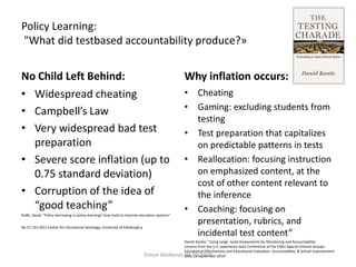 Policy Learning:
"What did testbased accountability produce?»
No Child Left Behind: Why inflation occurs:
• Cheating
• Gaming: excluding students from
testing
• Test preparation that capitalizes
on predictable patterns in tests
• Reallocation: focusing instruction
on emphasized content, at the
cost of other content relevant to
the inference
• Coaching: focusing on
presentation, rubrics, and
incidental test content”
Daniel Koretz: "Using Large- Scale Assessments for Monitoring and Accountability:
Lessons from the U.S. experience Joint Conference of the EARLI Special Interest Groups:
Educational Effectiveness and Educational Evaluation, Accountability, & School Improvement
Oslo, 28 September 2016"Simon Malkenes 06.02.2020
• Widespread cheating
• Campbell’s Law
• Very widespread bad test
preparation
• Severe score inflation (up to
0.75 standard deviation)
• Corruption of the idea of
“good teaching”
Ruffe, David: “Policy borrowing or policy learning? How (not) to improve education systems”
No 57, Oct 2011 Center for Educational Sociology, University of Edinburgh.
 
