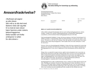 Ansvarsfraskrivelse?
Oslo kommune
Byrådsavdeling for kunnskap og utdanning
Kunnskapsdepartementet
Kunnskapsminister Torbjørn Røe Isaksen
Postboks 8119 Dep
0032 OSLO
Dato: 05.10.2015
Deres ref: Vår ref (saksnr): Saksbeh: Arkivkode:
201504131-1 410
BRUK AV KARTLEGGINGSPRØVER
I flere artikler nylig har Klassekampen skrevet om de statlige kartleggingsprøvene i skolen.
Tirsdag 1. oktober 2015 antyder Utdanningsdirektoratet, og direktoratets oppdragstaker
Lesesenteret, at Oslo kommune bruker kartleggingsprøvene på en feil måte.
Gode grunnleggende ferdigheter i lesing, skriving og regning er den beste forutsetningen for å
fullføre og bestå et 13-årig skoleløp. Derfor har Oslo kommune en nullvisjon på vegne av våre
elever. Vårt mål er at alle skal med. Skolene i Oslo slår seg ikke til ro med at noen elever hører
hjemme under statens bekymringsgrenser. Dette handler altså om hvilke ambisjoner vi setter
for våre elever.
Elevene i Oslo øver på grunnleggende ferdigheter i lesing, skriving og regning hver eneste dag
gjennom hele skoleåret. De fleste lærerne vet hvilke elever som sliter i fagene. Resultatene fra
kartleggingsprøvene vil kun være et supplement til den informasjonen lærerne allerede sitter
på.
Mange elever, og spesielt de yngste elevene, opplever prøvesituasjonen som ny og uvant, og
barna kan bli stresset på en slik måte at dette påvirker deres evne til å vise hva de faktisk kan.
Dette er dokumentert gjennom forskning. Osloskolene øver på samme type oppgaver som
ligger i kartleggingsprøvene, slik at barna ikke får noe de ikke er kjent med. Noe annet ville
ikke vært riktig overfor barna. Jeg registrerer at Utdanningsdirektoratet publiserer
eksempeloppgaver i nasjonale prøver med samme begrunnelse.
Kartleggingsprøvene er ikke et måleinstrument, men et verktøy for å fange opp de elevene som
sliter. Samtidig gir resultatene fra prøvene viktig informasjon til rektor og skoleeier. Hvis en
skole over tid har langt svakere resultater enn naboskolen, kan det si noe om innretningen og
systematikken rundt den tilpassede opplæringen. Det er ikke dermed sagt at dette er en dårlig
skole, men resultatene kan gi en pekepinn på hvilke områder det bør arbeides mer med.
«Nullvisjon på vegner
av våre elever.
Vårt mål er at alle skal med.
Skolene i Oslo slår seg ikke
til ro med at noen elever
hører hjemme under statens
bekymringsgrense.
Dette handler om hvilke
ambisjoner vi setter
for våre elever.»
Simon Malkenes 06.02.2020
 