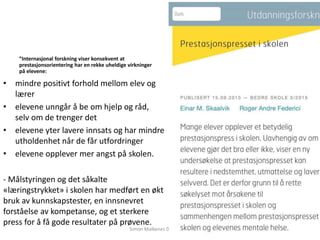 ”Internasjonal forskning viser konsekvent at
prestasjonsorientering har en rekke uheldige virkninger
på elevene:
• mindre positivt forhold mellom elev og
lærer
• elevene unngår å be om hjelp og råd,
selv om de trenger det
• elevene yter lavere innsats og har mindre
utholdenhet når de får utfordringer
• elevene opplever mer angst på skolen.
- Målstyringen og det såkalte
«læringstrykket» i skolen har medført en økt
bruk av kunnskapstester, en innsnevret
forståelse av kompetanse, og et sterkere
press for å få gode resultater på prøvene.
Simon Malkenes 06.02.2020
 