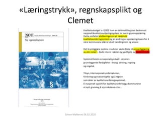 «Læringstrykk», regnskapsplikt og
Clemet
Kvalitetsutvalget la i 2002 fram en delinnstilling som beskrev et
nasjonalt kvalitetsvurderingssystem for norsk grunnopplæring.
Dette omfattet etableringen av et nasjonalt
kvalitetsvurderingssystem og en endring av opplæringsloven for å
sikre kommunene større lokalt handlingsrom og ansvar.
Det å synliggjøre skolens resultater skulle bidra til ansvarliggjøring
av alle nivåer – både internt i skolen og ved hjelp av eksternt trykk.
Systemet besto av nasjonale prøver i elevenes
grunnleggende ferdigheter i lesing, skriving, regning
og engelsk.
Tilsyn, internasjonale undersøkelser,
forskning og evaluering ble også regnet
som deler av kvalitetsvurderingssystemet.
Et nasjonalt system for kvalitetsvurdering ga kommunene
et nytt grunnlag å styre skolene etter..
Simon Malkenes 06.02.2020
 