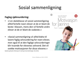 Sosial sammenligning
Fagleg sjølvvurdering:
• «I en skoleklasse vil sosial sammenligning
alltid fortelle noen elever at de er blant de
beste i klassen, mens den vil fortelle andre
elever at de er blant de svakeste.»
• «Sosial sammenligning vil alltid bidra til
lavere faglig selvvurdering for noen elever,
men også til at den faglige selvvurderingen
blir truende for elevenes selvverd. Det vil
svekke motivasjonen for disse elevene.»
Skaalvik og Skaalvik: Motivasjon for læring (Universitetsforlaget, Oslo 2015).
Simon Malkenes 06.02.2020
 