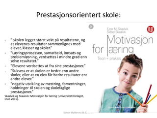 Prestasjonsorientert skole:
- ” skolen legger størst vekt på resultatene, og
at elevenes resultater sammenlignes med
elever, klasser og skoler.”
- ”Læringsprosessen, samarbeid, innsats og
problemløsning, verdsettes i mindre grad enn
selve resultatet.”
- ”Elevene verdsettes ut fra sine prestasjoner.”
- ”Suksess er at skolen er bedre enn andre
skoler, eller at en elev får bedre resultater enn
andre elever.”
- ”negativ utvikling av mestring, forventninger,
holdninger til skolen og skolefaglige
prestasjoner.”
Skaalvik og Skaalvik: Motivasjon for læring (Universitetsforlaget,
Oslo 2015).
Simon Malkenes 06.02.2020
 