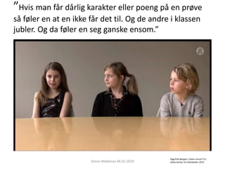 ”Hvis man får dårlig karakter eller poeng på en prøve
så føler en at en ikke får det til. Og de andre i klassen
jubler. Og da føler en seg ganske ensom.”
Simon Malkenes 06.02.2020
Ragnhild Bergem: Hvem vinner? En
dokumentar om Osloskolen 2015
 